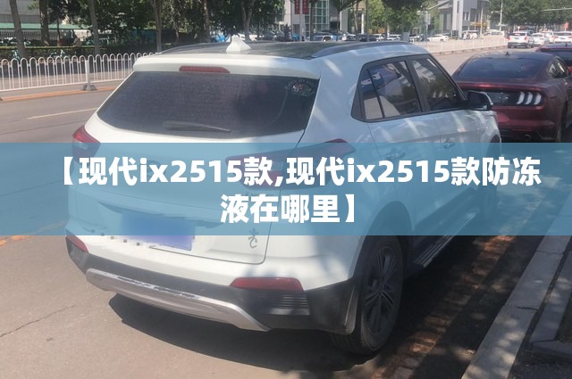 【现代ix2515款,现代ix2515款防冻液在哪里】 【现代ix2515款,现代ix2515款防冻液在哪里】