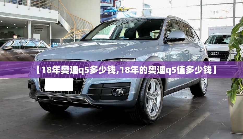 【18年奥迪q5多少钱,18年的奥迪q5值多少钱】 【18年奥迪q5多少钱,18年的奥迪q5值多少钱】