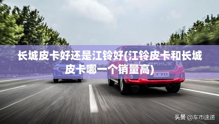 长城皮卡好还是江铃好(江铃皮卡和长城皮卡哪一个销量高) 长城皮卡好还是江铃好(江铃皮卡和长城皮卡哪一个销量高)