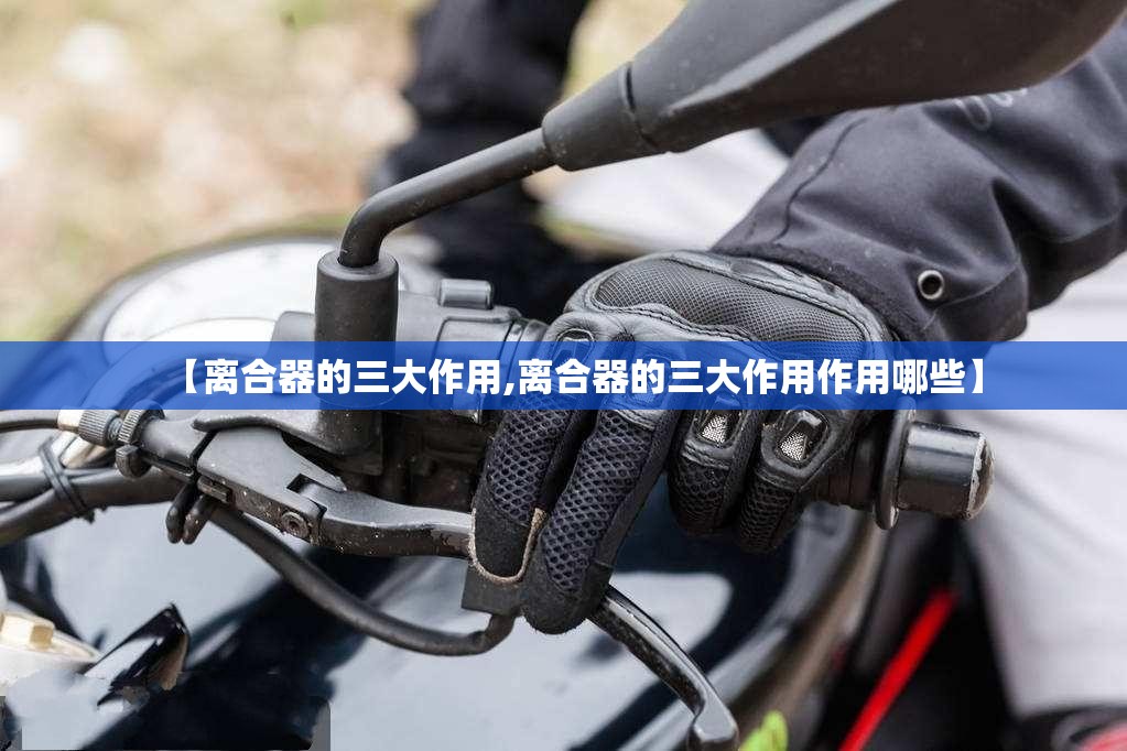 【离合器的三大作用,离合器的三大作用作用哪些】 【离合器的三大作用,离合器的三大作用作用哪些】