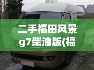 二手福田风景g7柴油版(福田风景g7柴油好还是汽油好) 二手福田风景g7柴油版(福田风景g7柴油好还是汽油好)