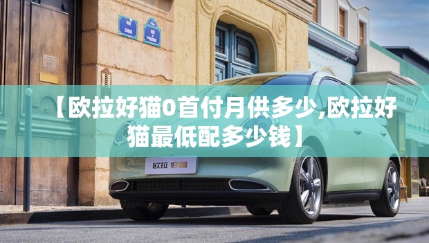 【欧拉好猫0首付月供多少,欧拉好猫最低配多少钱】