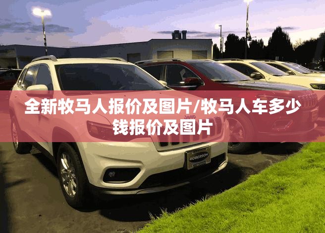 全新牧马人报价及图片/牧马人车多少钱报价及图片 全新牧马人报价及图片/牧马人车多少钱报价及图片
