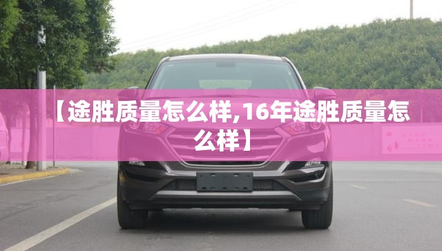 【途胜质量怎么样,16年途胜质量怎么样】 【途胜质量怎么样,16年途胜质量怎么样】