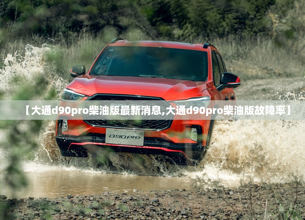 【大通d90pro柴油版最新消息,大通d90pro柴油版故障率】 【大通d90pro柴油版最新消息,大通d90pro柴油版故障率】