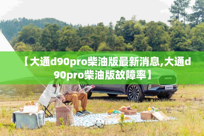 【大通d90pro柴油版最新消息,大通d90pro柴油版故障率】 【大通d90pro柴油版最新消息,大通d90pro柴油版故障率】