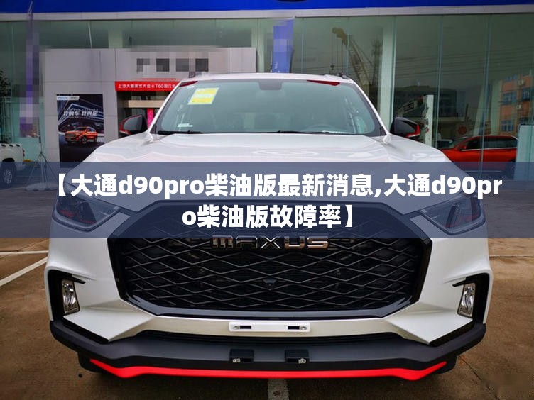 【大通d90pro柴油版最新消息,大通d90pro柴油版故障率】 【大通d90pro柴油版最新消息,大通d90pro柴油版故障率】