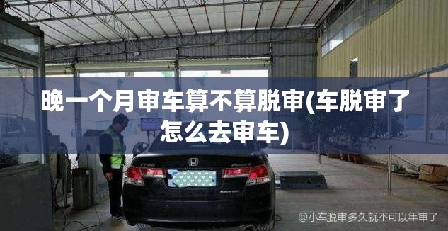 晚一个月审车算不算脱审(车脱审了怎么去审车)