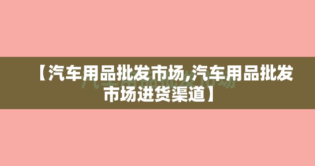 【汽车用品批发市场,汽车用品批发市场进货渠道】 【汽车用品批发市场,汽车用品批发市场进货渠道】