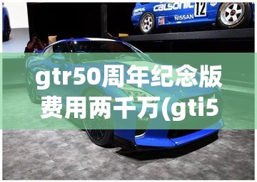 gtr50周年纪念版费用两千万(gti50周年纪念版费用) gtr50周年纪念版费用两千万(gti50周年纪念版费用)