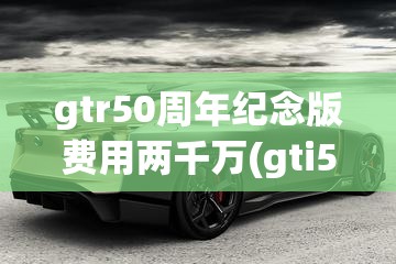 gtr50周年纪念版费用两千万(gti50周年纪念版费用) gtr50周年纪念版费用两千万(gti50周年纪念版费用)
