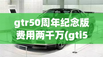 gtr50周年纪念版费用两千万(gti50周年纪念版费用) gtr50周年纪念版费用两千万(gti50周年纪念版费用)