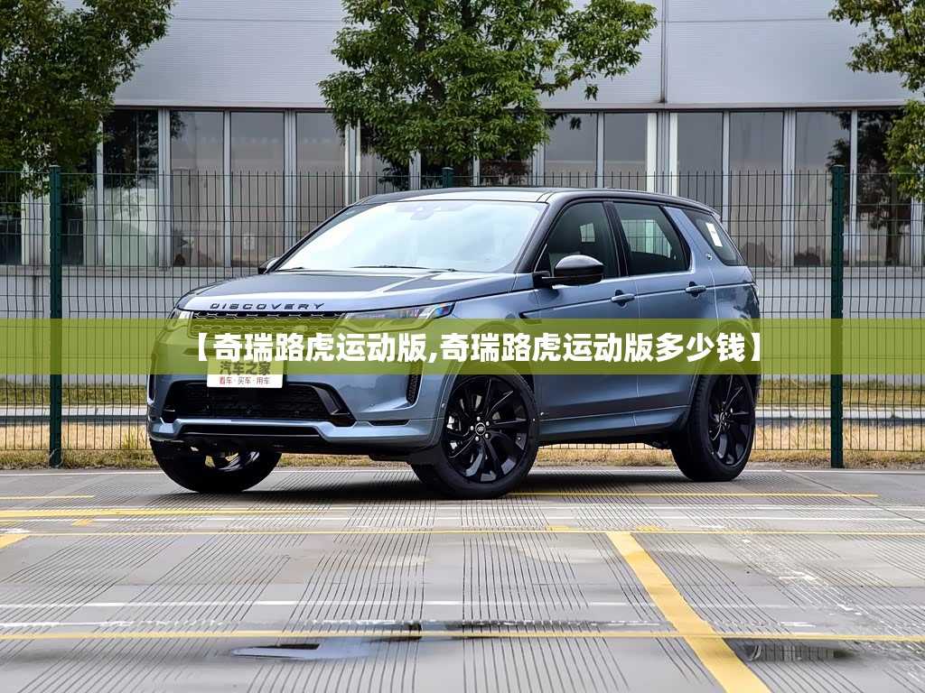 【奇瑞路虎运动版,奇瑞路虎运动版多少钱】 【奇瑞路虎运动版,奇瑞路虎运动版多少钱】