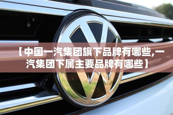 【中国一汽集团旗下品牌有哪些,一汽集团下属主要品牌有哪些】 【中国一汽集团旗下品牌有哪些,一汽集团下属主要品牌有哪些】