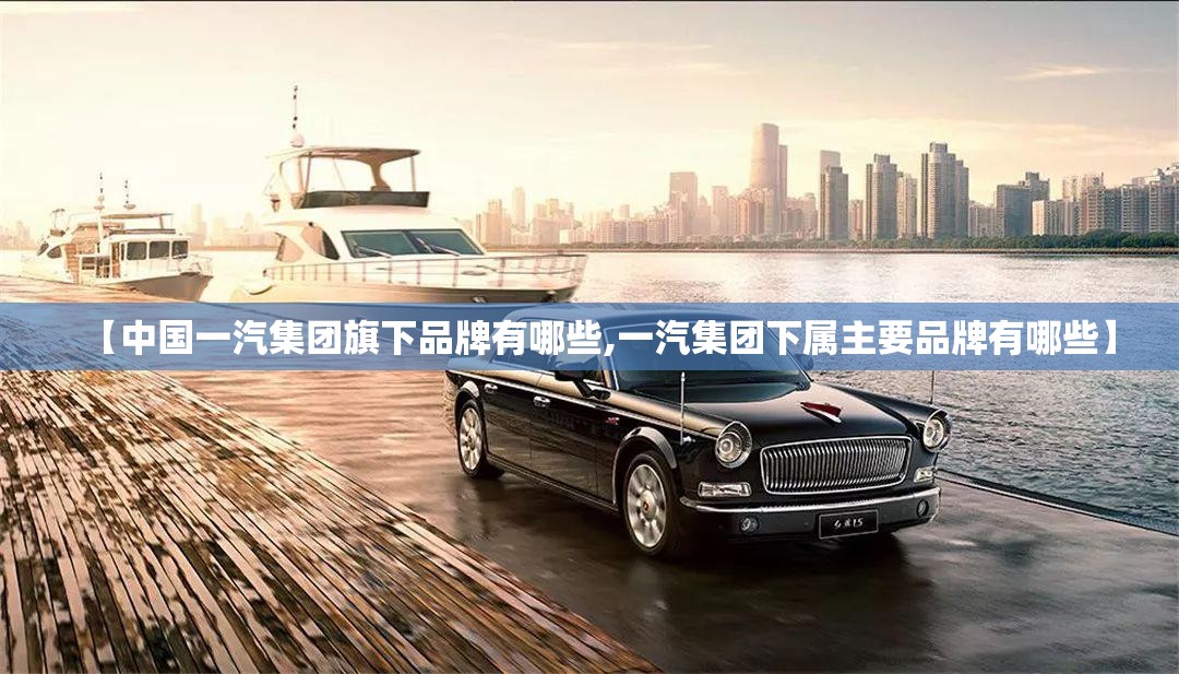 【中国一汽集团旗下品牌有哪些,一汽集团下属主要品牌有哪些】 【中国一汽集团旗下品牌有哪些,一汽集团下属主要品牌有哪些】