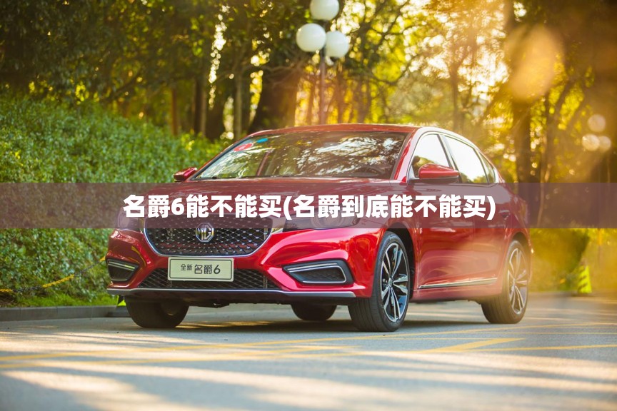 名爵6能不能买(名爵到底能不能买) 名爵6能不能买(名爵到底能不能买)