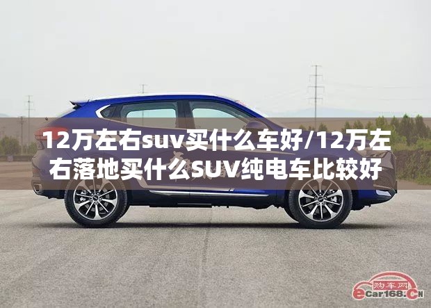 12万左右suv买什么车好/12万左右落地买什么SUV纯电车比较好 12万左右suv买什么车好/12万左右落地买什么SUV纯电车比较好