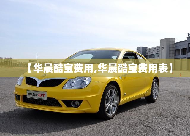 【华晨酷宝费用,华晨酷宝费用表】 【华晨酷宝费用,华晨酷宝费用表】