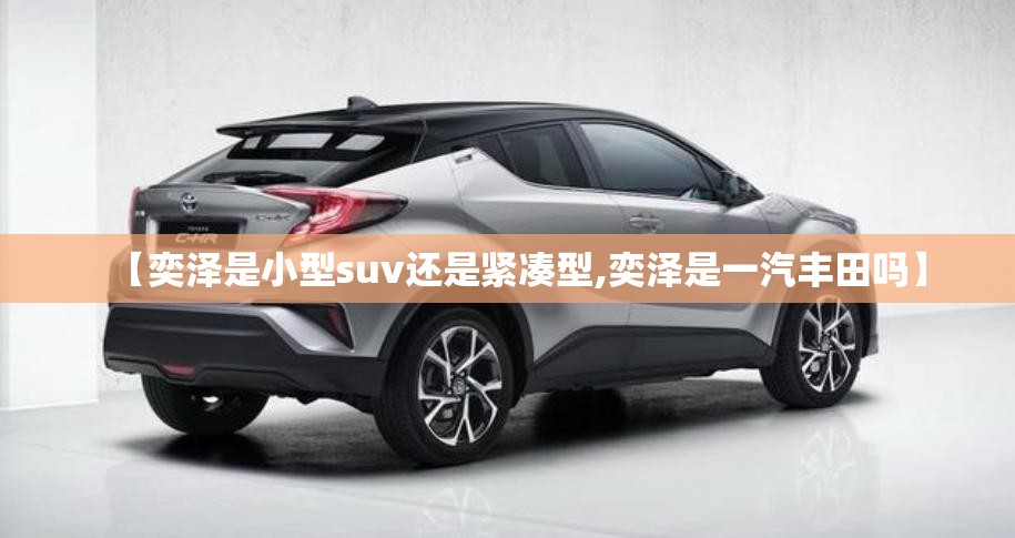【奕泽是小型suv还是紧凑型,奕泽是一汽丰田吗】 【奕泽是小型suv还是紧凑型,奕泽是一汽丰田吗】