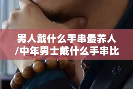 男人戴什么手串最养人/中年男士戴什么手串比较好 男人戴什么手串最养人/中年男士戴什么手串比较好