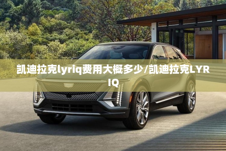 凯迪拉克lyriq费用大概多少/凯迪拉克LYRIQ 凯迪拉克lyriq费用大概多少/凯迪拉克LYRIQ