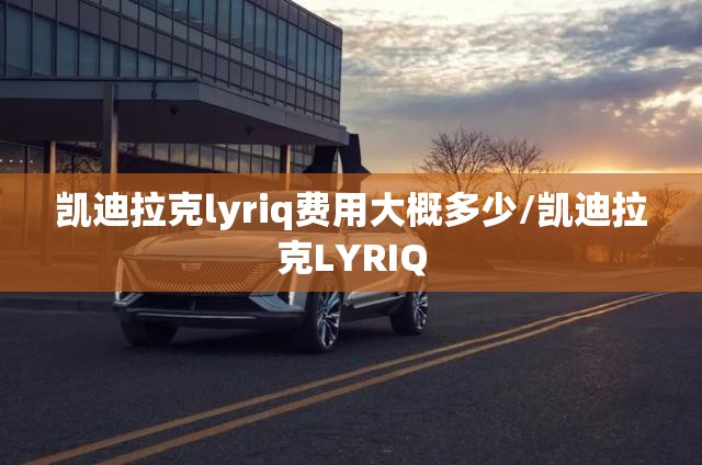 凯迪拉克lyriq费用大概多少/凯迪拉克LYRIQ 凯迪拉克lyriq费用大概多少/凯迪拉克LYRIQ