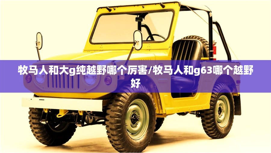 牧马人和大g纯越野哪个厉害/牧马人和g63哪个越野好 牧马人和大g纯越野哪个厉害/牧马人和g63哪个越野好