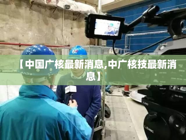 【中国广核最新消息,中广核技最新消息】 【中国广核最新消息,中广核技最新消息】