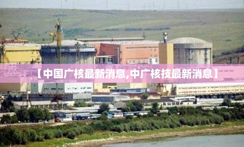 【中国广核最新消息,中广核技最新消息】 【中国广核最新消息,中广核技最新消息】