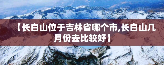 【长白山位于吉林省哪个市,长白山几月份去比较好】 【长白山位于吉林省哪个市,长白山几月份去比较好】