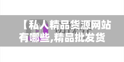 【私人精品货源网站有哪些,精品批发货源】 【私人精品货源网站有哪些,精品批发货源】