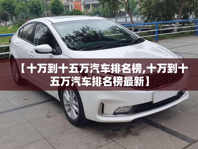 【十万到十五万汽车排名榜,十万到十五万汽车排名榜最新】 【十万到十五万汽车排名榜,十万到十五万汽车排名榜最新】