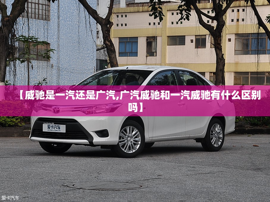 【威驰是一汽还是广汽,广汽威驰和一汽威驰有什么区别吗】