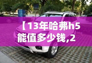 【13年哈弗h5能值多少钱,2014年的哈弗h5现在值多少钱】 【13年哈弗h5能值多少钱,2014年的哈弗h5现在值多少钱】