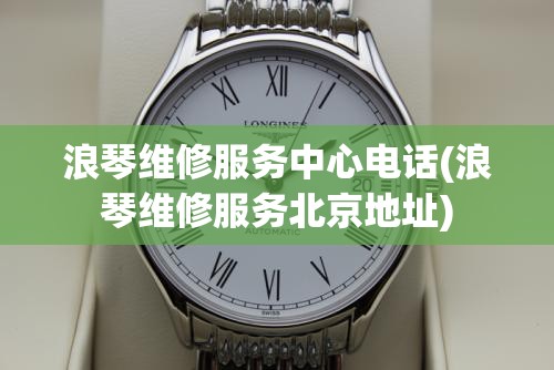 浪琴维修服务中心电话(浪琴维修服务北京地址)