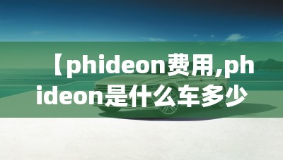 【phideon费用,phideon是什么车多少钱】 【phideon费用,phideon是什么车多少钱】