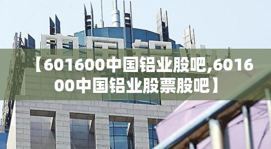 【601600中国铝业股吧,601600中国铝业股票股吧】 【601600中国铝业股吧,601600中国铝业股票股吧】