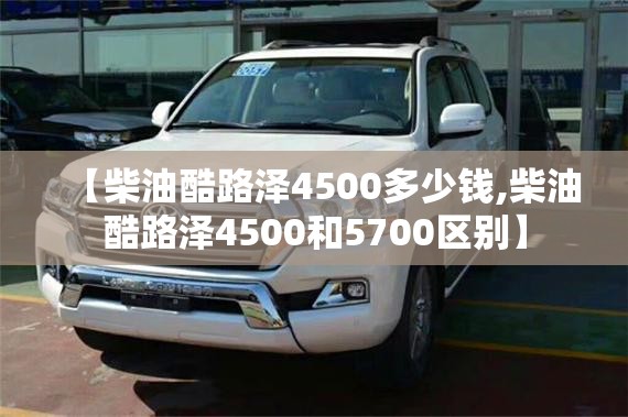 【柴油酷路泽4500多少钱,柴油酷路泽4500和5700区别】 【柴油酷路泽4500多少钱,柴油酷路泽4500和5700区别】
