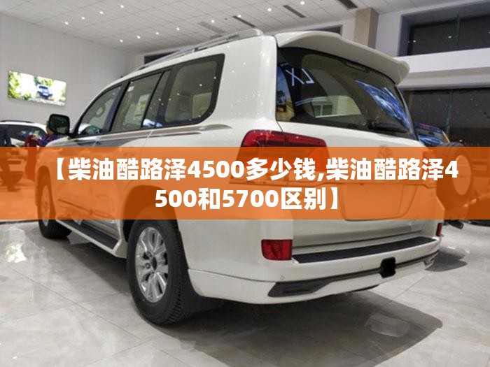 【柴油酷路泽4500多少钱,柴油酷路泽4500和5700区别】 【柴油酷路泽4500多少钱,柴油酷路泽4500和5700区别】