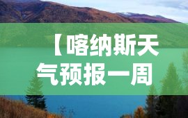 【喀纳斯天气预报一周天气,喀纳斯天气预报15天准确赛里木湖】