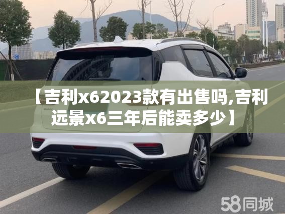 【吉利x62023款有出售吗,吉利远景x6三年后能卖多少】 【吉利x62023款有出售吗,吉利远景x6三年后能卖多少】