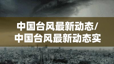 中国台风最新动态/中国台风最新动态实时