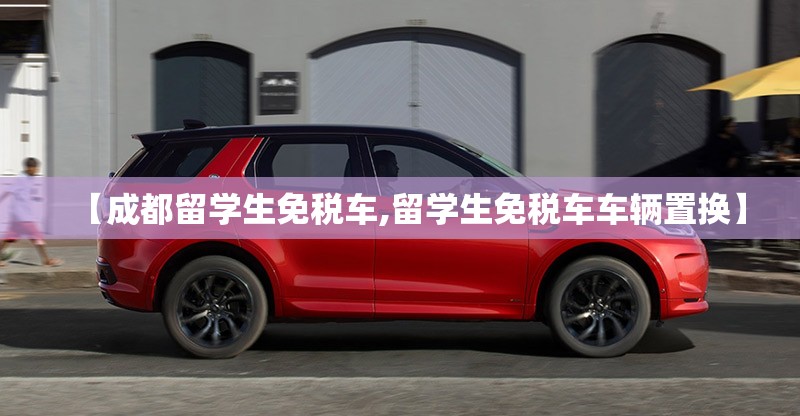 【成都留学生免税车,留学生免税车车辆置换】 【成都留学生免税车,留学生免税车车辆置换】