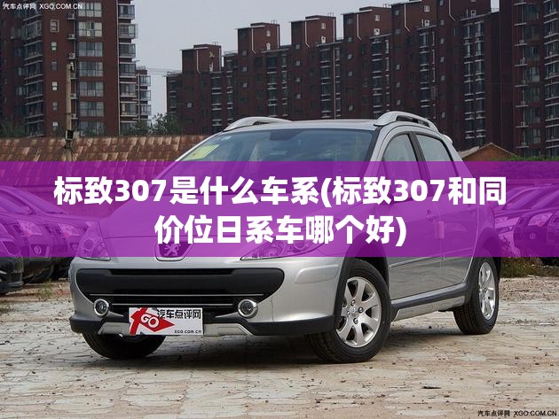 标致307是什么车系(标致307和同价位日系车哪个好) 标致307是什么车系(标致307和同价位日系车哪个好)