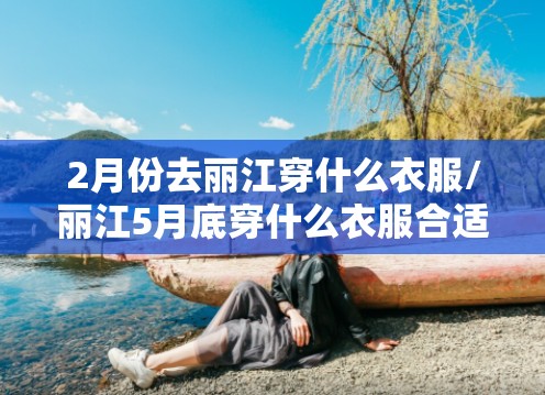 2月份去丽江穿什么衣服/丽江5月底穿什么衣服合适 2月份去丽江穿什么衣服/丽江5月底穿什么衣服合适