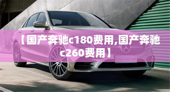 【国产奔驰c180费用,国产奔驰c260费用】 【国产奔驰c180费用,国产奔驰c260费用】