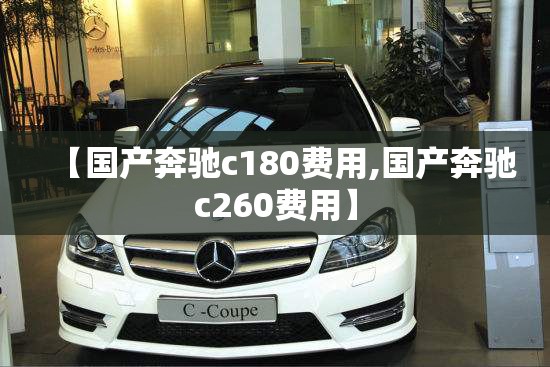 【国产奔驰c180费用,国产奔驰c260费用】 【国产奔驰c180费用,国产奔驰c260费用】