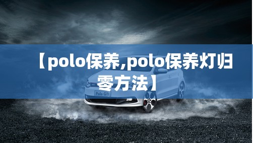 【polo保养,polo保养灯归零方法】 【polo保养,polo保养灯归零方法】