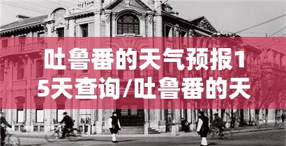 吐鲁番的天气预报15天查询/吐鲁番的天气预报7天查询表 吐鲁番的天气预报15天查询/吐鲁番的天气预报7天查询表