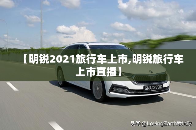 【明锐2021旅行车上市,明锐旅行车上市直播】